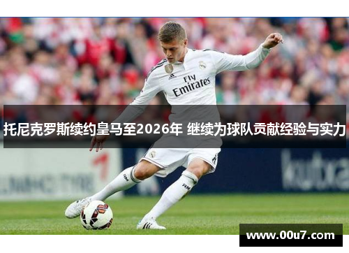 托尼克罗斯续约皇马至2026年 继续为球队贡献经验与实力