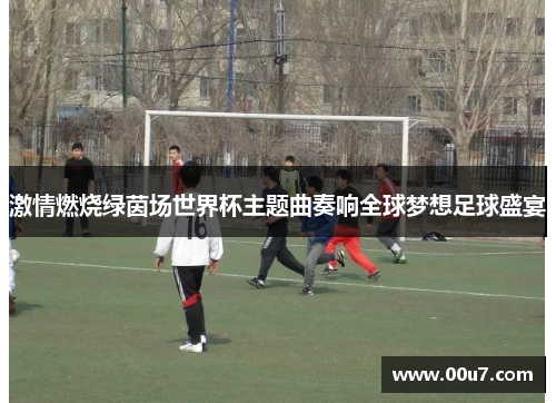 激情燃烧绿茵场世界杯主题曲奏响全球梦想足球盛宴