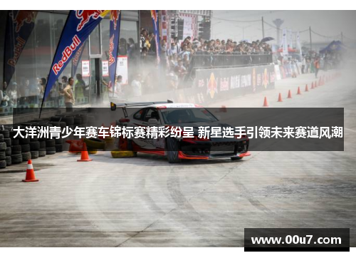 大洋洲青少年赛车锦标赛精彩纷呈 新星选手引领未来赛道风潮