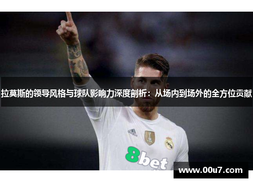 拉莫斯的领导风格与球队影响力深度剖析：从场内到场外的全方位贡献