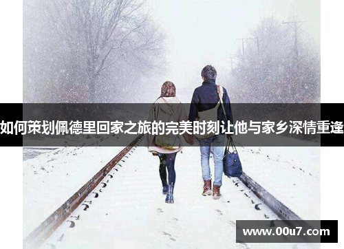 如何策划佩德里回家之旅的完美时刻让他与家乡深情重逢
