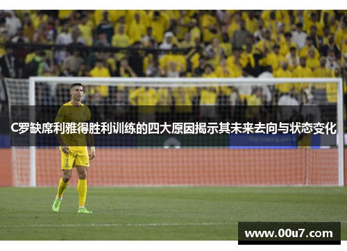 C罗缺席利雅得胜利训练的四大原因揭示其未来去向与状态变化