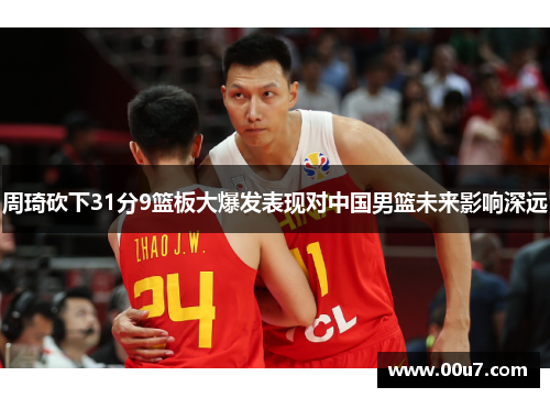 周琦砍下31分9篮板大爆发表现对中国男篮未来影响深远