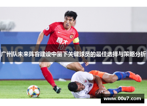 广州队未来阵容建设中留下关键球员的最佳选择与策略分析
