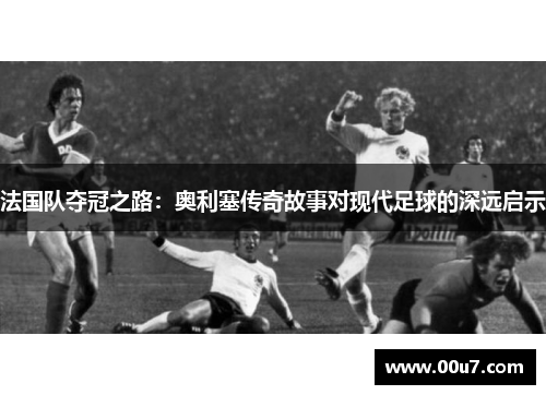法国队夺冠之路:奥利塞传奇故事对现代足球的深远启示 法国队夺冠之路:奥利塞传奇故事对现代足球的深远启示