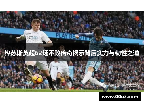 热苏斯英超62场不败传奇揭示背后实力与韧性之道 热苏斯英超62场不败传奇揭示背后实力与韧性之道