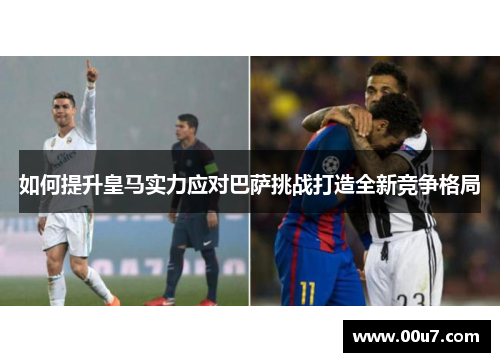 如何提升皇马实力应对巴萨挑战打造全新竞争格局